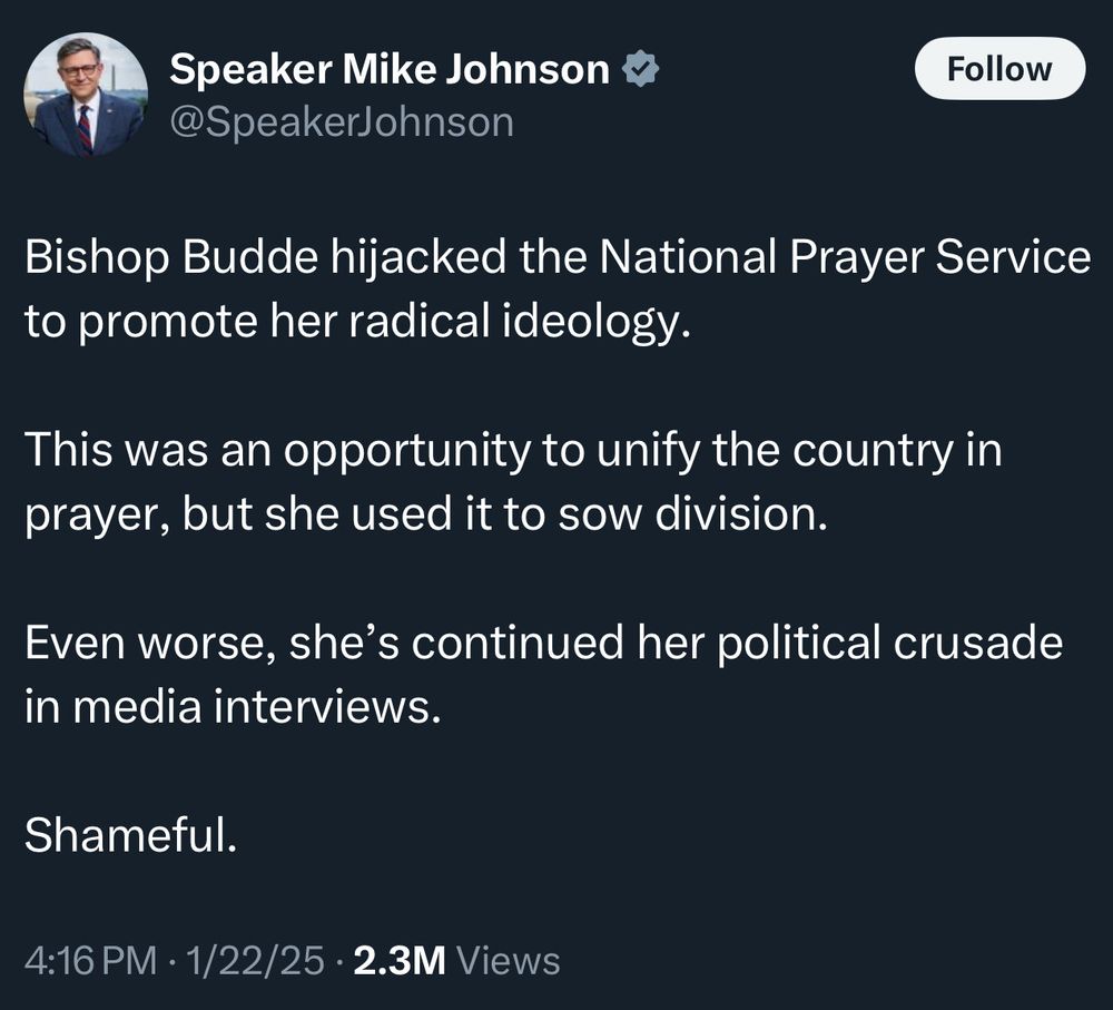 Tweet from Speaker Mike Johnson:

Bishop Budde hijacked the National Prayer Service to promote her radical ideology.

This was an opportunity to unify the country in prayer, but she used it to sow division.

Even worse, she’s continued her political crusade in media interviews.

Shameful.